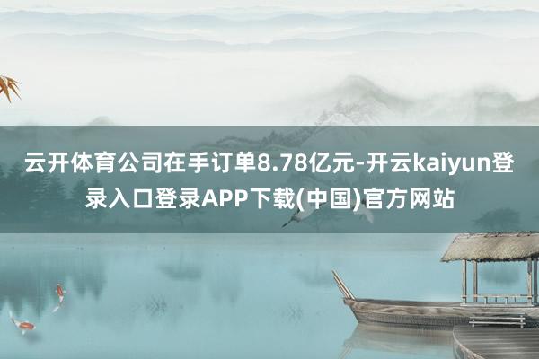 云开体育公司在手订单8.78亿元-开云kaiyun登录入口登录APP下载(中国)官方网站