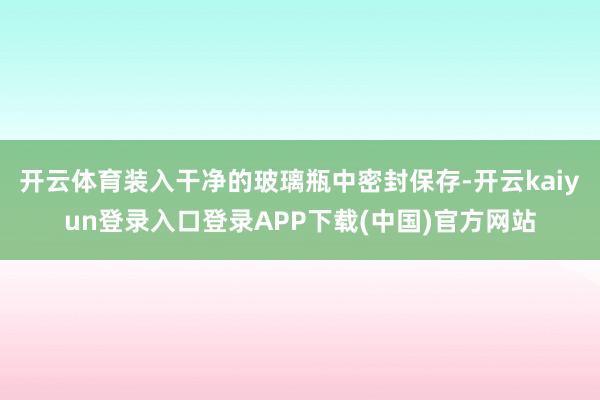 开云体育装入干净的玻璃瓶中密封保存-开云kaiyun登录入口登录APP下载(中国)官方网站
