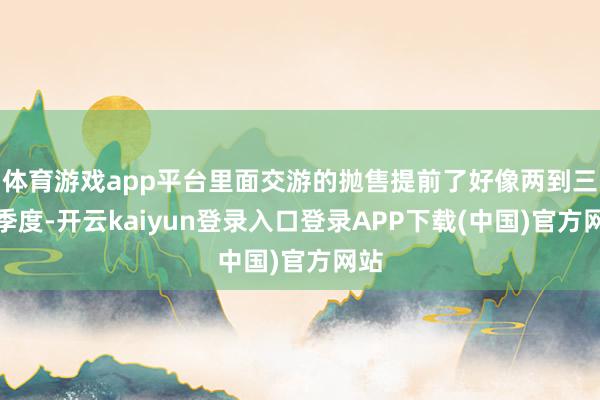 体育游戏app平台里面交游的抛售提前了好像两到三个季度-开云kaiyun登录入口登录APP下载(中国)官方网站