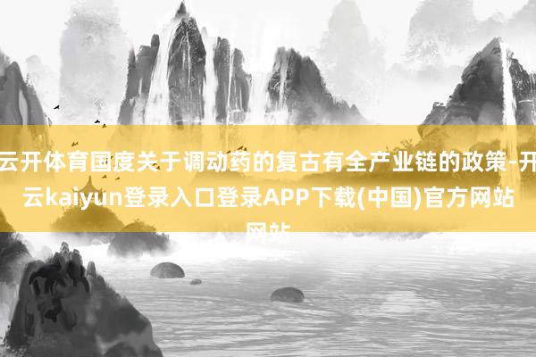 云开体育国度关于调动药的复古有全产业链的政策-开云kaiyun登录入口登录APP下载(中国)官方网站