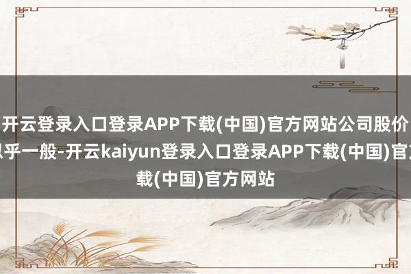开云登录入口登录APP下载(中国)官方网站公司股价响应似乎一般-开云kaiyun登录入口登录APP下载(中国)官方网站