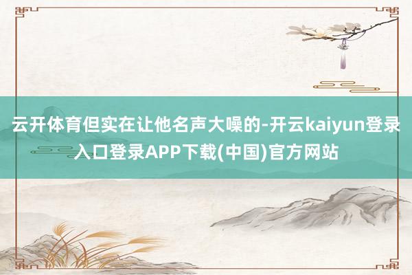 云开体育但实在让他名声大噪的-开云kaiyun登录入口登录APP下载(中国)官方网站