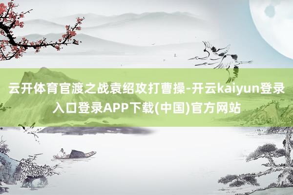 云开体育官渡之战袁绍攻打曹操-开云kaiyun登录入口登录APP下载(中国)官方网站