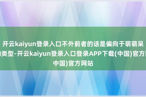 开云kaiyun登录入口不外前者的话是偏向于萌萌呆呆的类型-开云kaiyun登录入口登录APP下载(中国)官方网站