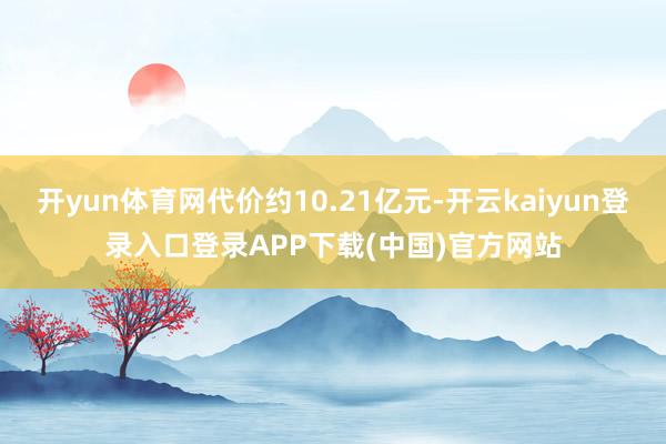开yun体育网代价约10.21亿元-开云kaiyun登录入口登录APP下载(中国)官方网站
