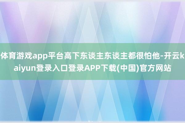 体育游戏app平台高下东谈主东谈主都很怕他-开云kaiyun登录入口登录APP下载(中国)官方网站