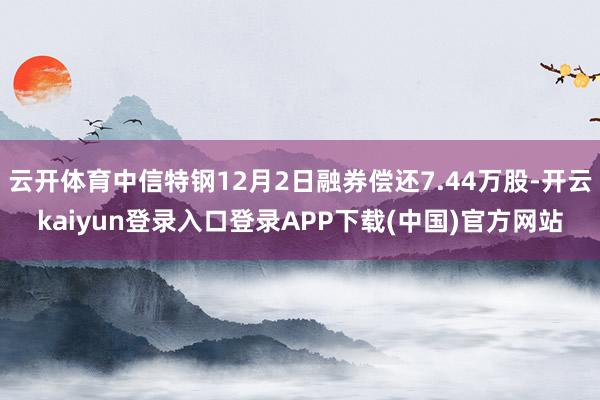 云开体育中信特钢12月2日融券偿还7.44万股-开云kaiyun登录入口登录APP下载(中国)官方网站