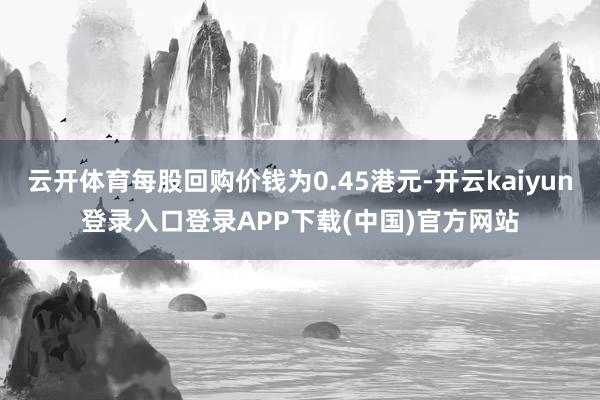 云开体育每股回购价钱为0.45港元-开云kaiyun登录入口登录APP下载(中国)官方网站