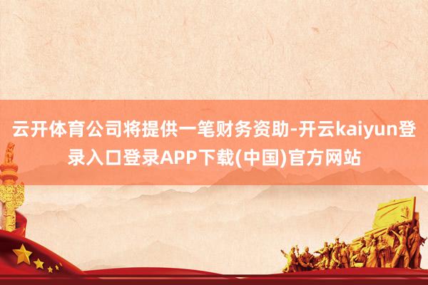 云开体育公司将提供一笔财务资助-开云kaiyun登录入口登录APP下载(中国)官方网站