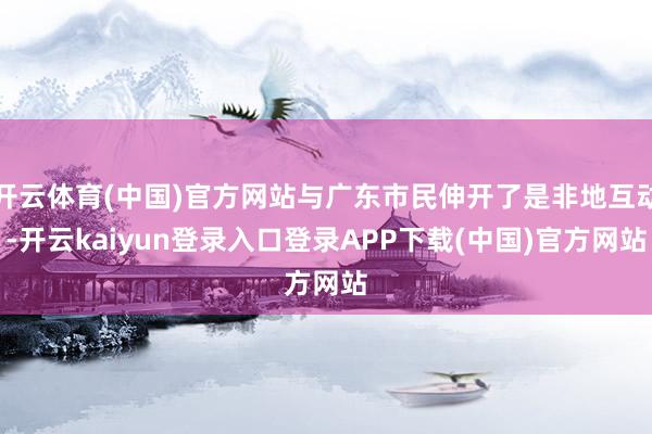 开云体育(中国)官方网站与广东市民伸开了是非地互动-开云kaiyun登录入口登录APP下载(中国)官方网站