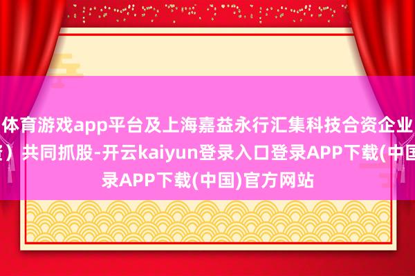 体育游戏app平台及上海嘉益永行汇集科技合资企业（有限合资）共同抓股-开云kaiyun登录入口登录APP下载(中国)官方网站