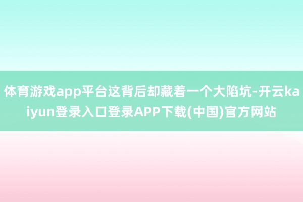 体育游戏app平台这背后却藏着一个大陷坑-开云kaiyun登录入口登录APP下载(中国)官方网站