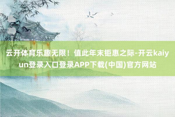 云开体育乐趣无限！值此年末钜惠之际-开云kaiyun登录入口登录APP下载(中国)官方网站