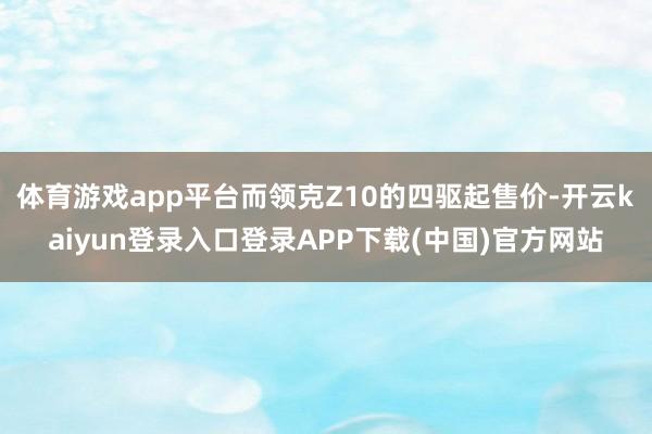 体育游戏app平台而领克Z10的四驱起售价-开云kaiyun登录入口登录APP下载(中国)官方网站