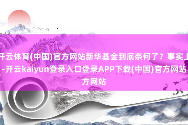 开云体育(中国)官方网站新华基金到底奈何了？事实上-开云kaiyun登录入口登录APP下载(中国)官方网站
