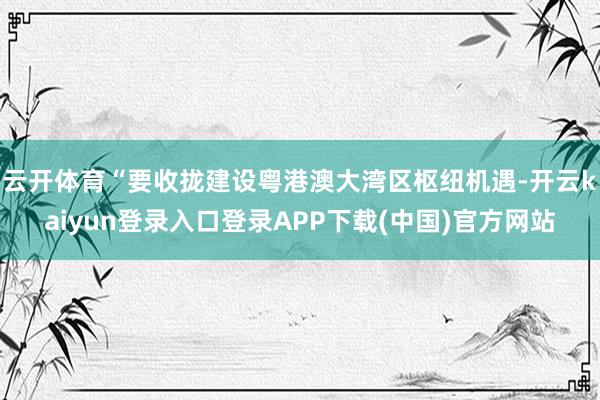 云开体育“要收拢建设粤港澳大湾区枢纽机遇-开云kaiyun登录入口登录APP下载(中国)官方网站