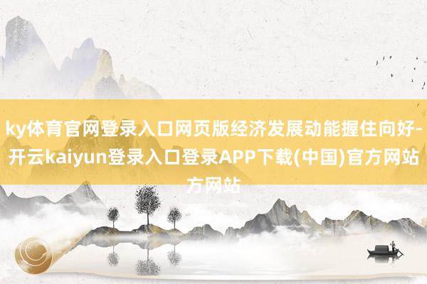ky体育官网登录入口网页版经济发展动能握住向好-开云kaiyun登录入口登录APP下载(中国)官方网站