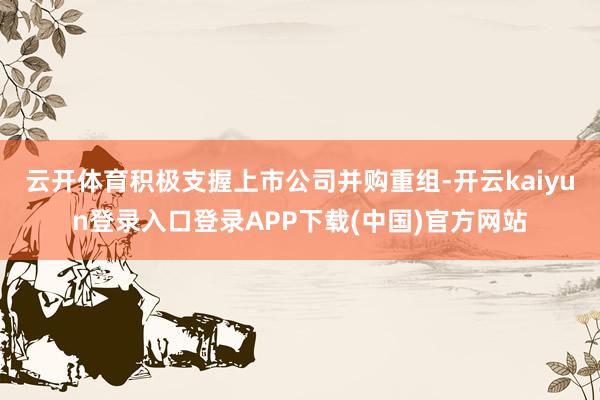 云开体育积极支握上市公司并购重组-开云kaiyun登录入口登录APP下载(中国)官方网站