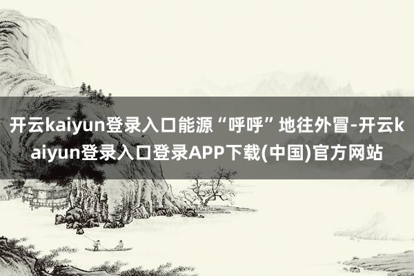 开云kaiyun登录入口能源“呼呼”地往外冒-开云kaiyun登录入口登录APP下载(中国)官方网站