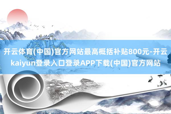 开云体育(中国)官方网站最高概括补贴800元-开云kaiyun登录入口登录APP下载(中国)官方网站