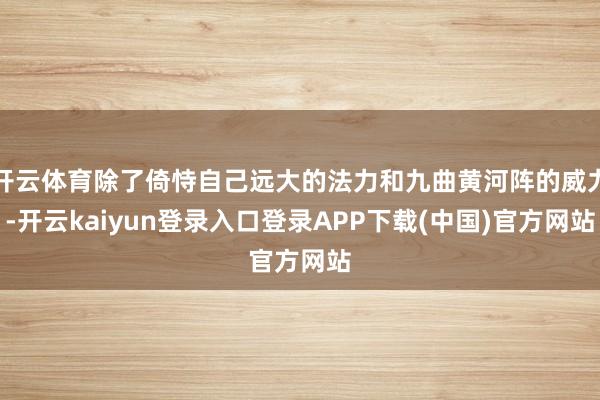 开云体育除了倚恃自己远大的法力和九曲黄河阵的威力-开云kaiyun登录入口登录APP下载(中国)官方网站