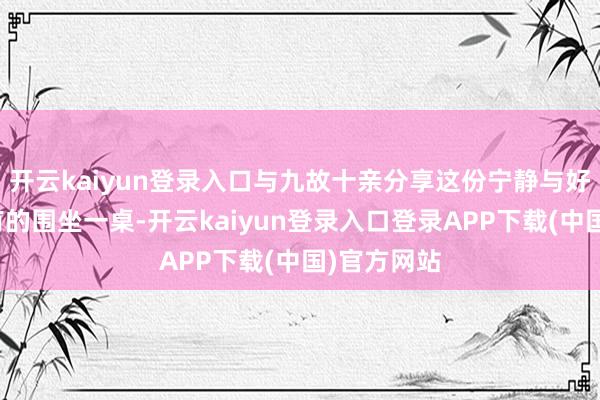 开云kaiyun登录入口与九故十亲分享这份宁静与好意思好；有的围坐一桌-开云kaiyun登录入口登录APP下载(中国)官方网站
