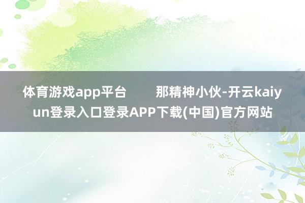 体育游戏app平台        那精神小伙-开云kaiyun登录入口登录APP下载(中国)官方网站
