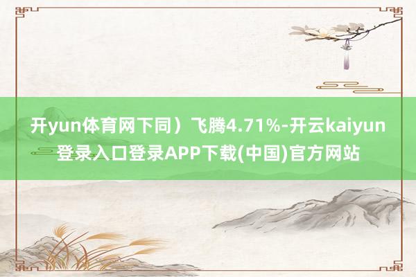 开yun体育网下同）飞腾4.71%-开云kaiyun登录入口登录APP下载(中国)官方网站