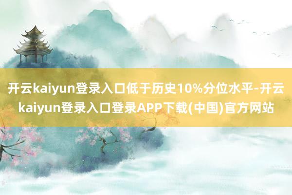开云kaiyun登录入口低于历史10%分位水平-开云kaiyun登录入口登录APP下载(中国)官方网站