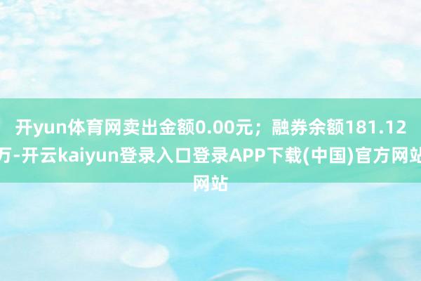 开yun体育网卖出金额0.00元；融券余额181.12万-开云kaiyun登录入口登录APP下载(中国)官方网站