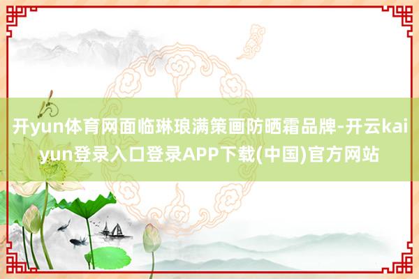 开yun体育网面临琳琅满策画防晒霜品牌-开云kaiyun登录入口登录APP下载(中国)官方网站