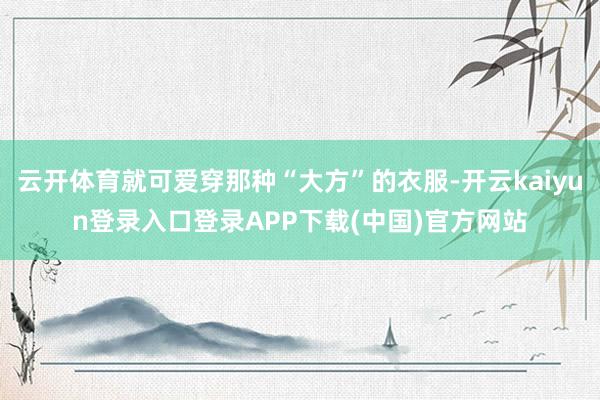 云开体育就可爱穿那种“大方”的衣服-开云kaiyun登录入口登录APP下载(中国)官方网站