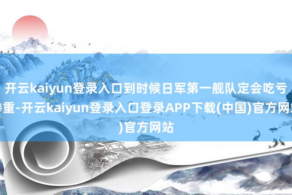 开云kaiyun登录入口到时候日军第一舰队定会吃亏惨重-开云kaiyun登录入口登录APP下载(中国)官方网站