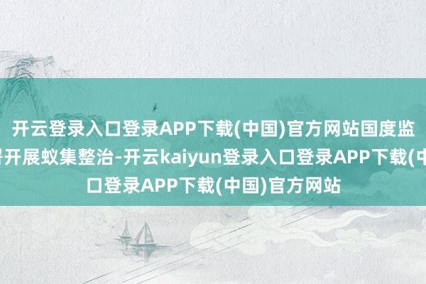 开云登录入口登录APP下载(中国)官方网站国度监委在寰宇部署开展蚁集整治-开云kaiyun登录入口登录APP下载(中国)官方网站