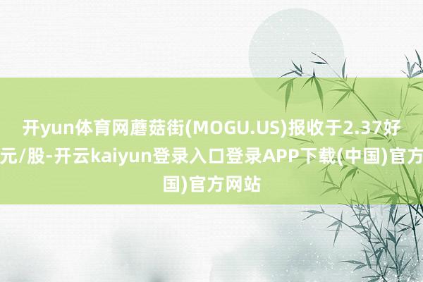 开yun体育网蘑菇街(MOGU.US)报收于2.37好意思元/股-开云kaiyun登录入口登录APP下载(中国)官方网站