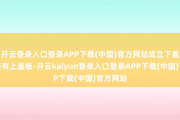 开云登录入口登录APP下载(中国)官方网站成立下盖板上方装有上盖板-开云kaiyun登录入口登录APP下载(中国)官方网站