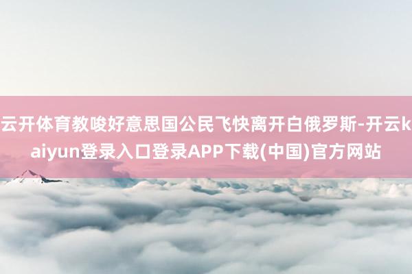 云开体育教唆好意思国公民飞快离开白俄罗斯-开云kaiyun登录入口登录APP下载(中国)官方网站