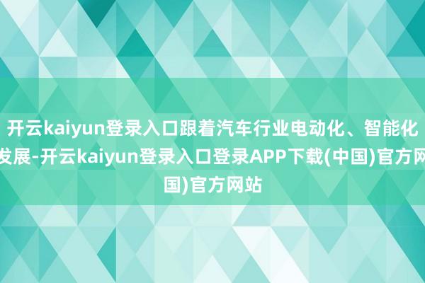开云kaiyun登录入口跟着汽车行业电动化、智能化的发展-开云kaiyun登录入口登录APP下载(中国)官方网站