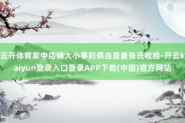 云开体育家中店铺大小事则俱由爱妻张氏收拾-开云kaiyun登录入口登录APP下载(中国)官方网站