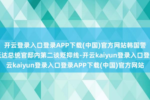 开云登录入口登录APP下载(中国)官方网站韩国警方及公调节东谈主员抵达总统官邸内第二谈贬抑线-开云kaiyun登录入口登录APP下载(中国)官方网站