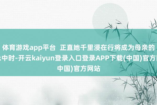 体育游戏app平台 正直她千里浸在行将成为母亲的应承中时-开云kaiyun登录入口登录APP下载(中国)官方网站