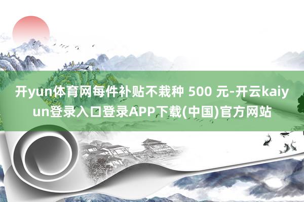 开yun体育网每件补贴不栽种 500 元-开云kaiyun登录入口登录APP下载(中国)官方网站