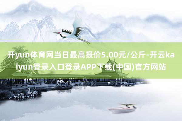 开yun体育网当日最高报价5.00元/公斤-开云kaiyun登录入口登录APP下载(中国)官方网站