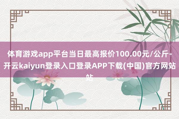 体育游戏app平台当日最高报价100.00元/公斤-开云kaiyun登录入口登录APP下载(中国)官方网站