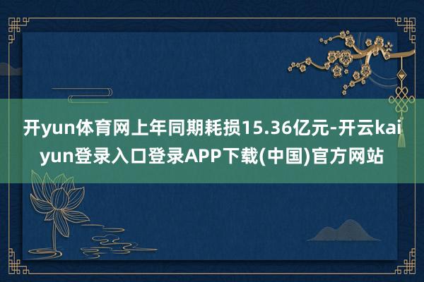 开yun体育网上年同期耗损15.36亿元-开云kaiyun登录入口登录APP下载(中国)官方网站