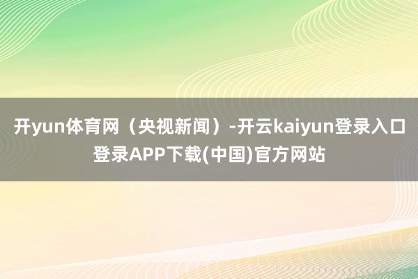 开yun体育网(央视新闻)-开云kaiyun登录入口登录APP下载(中国)官方网站