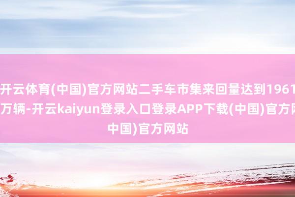 开云体育(中国)官方网站二手车市集来回量达到1961.42万辆-开云kaiyun登录入口登录APP下载(中国)官方网站