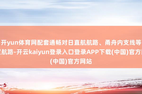 开yun体育网配套通畅对日直航航路、甬舟内支线等外贸航路-开云kaiyun登录入口登录APP下载(中国)官方网站