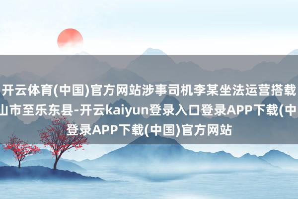开云体育(中国)官方网站涉事司机李某坐法运营搭载乘客从五指山市至乐东县-开云kaiyun登录入口登录APP下载(中国)官方网站