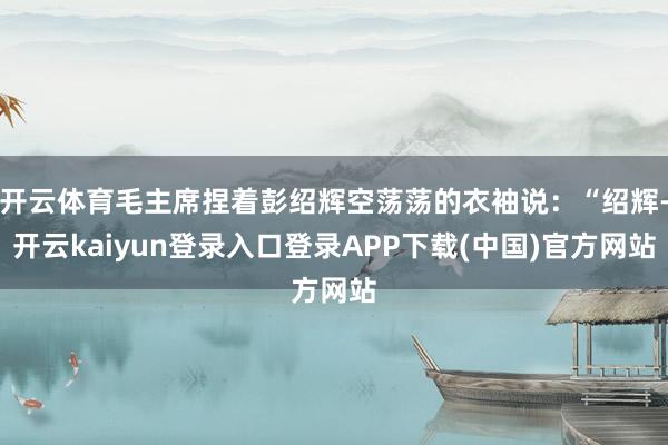 开云体育毛主席捏着彭绍辉空荡荡的衣袖说:“绍辉-开云kaiyun登录入口登录APP下载(中国)官方网站